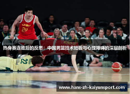 热身赛连败后的反思:中国男篮技术短板与心理障碍的深层剖析 热身赛连败后的反思:中国男篮技术短板与心理障碍的深层剖析