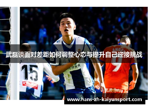 武磊谈面对差距如何调整心态与提升自己迎接挑战 武磊谈面对差距如何调整心态与提升自己迎接挑战