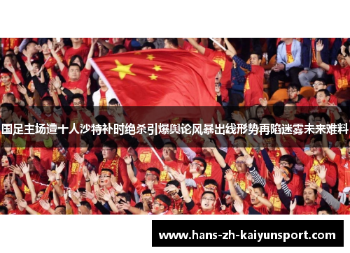 国足主场遭十人沙特补时绝杀引爆舆论风暴出线形势再陷迷雾未来难料