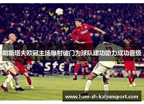朗斯塔夫欧冠主场爆射破门为球队建功助力成功晋级 朗斯塔夫欧冠主场爆射破门为球队建功助力成功晋级