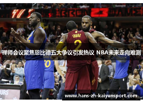 禅师会议聚焦恩比德五大争议引发热议 NBA未来走向难测