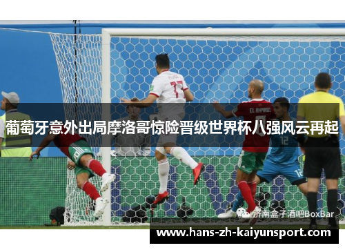 葡萄牙意外出局摩洛哥惊险晋级世界杯八强风云再起