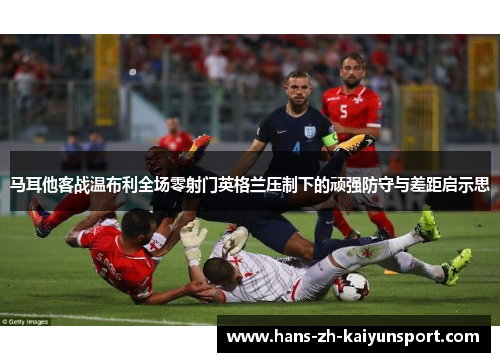 马耳他客战温布利全场零射门英格兰压制下的顽强防守与差距启示思 马耳他客战温布利全场零射门英格兰压制下的顽强防守与差距启示思