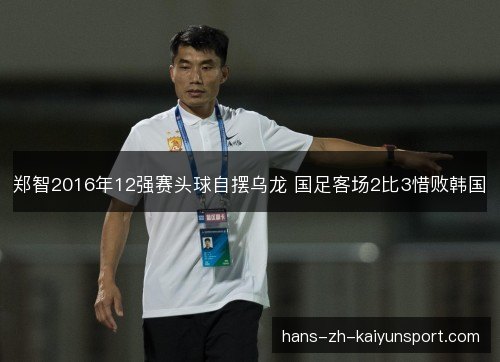 郑智2016年12强赛头球自摆乌龙 国足客场2比3惜败韩国 郑智2016年12强赛头球自摆乌龙 国足客场2比3惜败韩国